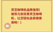 灵芝咖啡机品牌推荐(推荐几款优质灵芝咖啡机，让您轻松品尝健康美味！)