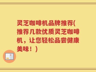 灵芝咖啡机品牌推荐(推荐几款优质灵芝咖啡机，让您轻松品尝健康美味！)