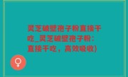 灵芝破壁孢子粉直接干吃_灵芝破壁孢子粉：直接干吃，高效吸收)