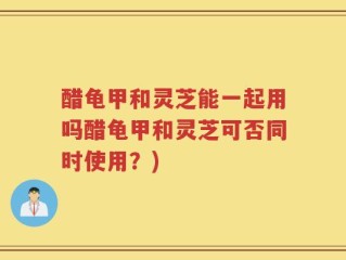 醋龟甲和灵芝能一起用吗醋龟甲和灵芝可否同时使用？)