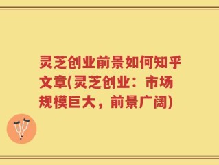 灵芝创业前景如何知乎文章(灵芝创业：市场规模巨大，前景广阔)