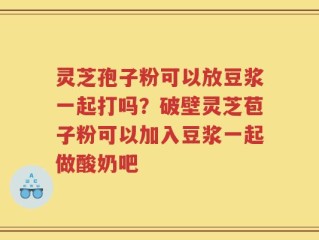 灵芝孢子粉可以放豆浆一起打吗？破壁灵芝苞子粉可以加入豆浆一起做酸奶吧