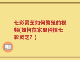 七彩灵芝如何繁殖的视频(如何在家里种植七彩灵芝？)