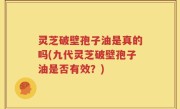 灵芝破壁孢子油是真的吗(九代灵芝破壁孢子油是否有效？)