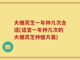 大棚灵芝一年种几次合适(适宜一年种几次的大棚灵芝种植方案)