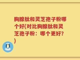 胸腺肽和灵芝孢子粉哪个好(对比胸腺肽和灵芝孢子粉：哪个更好？)