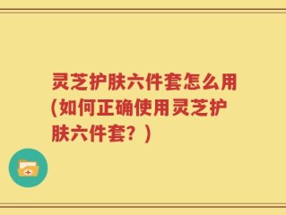 灵芝护肤六件套怎么用(如何正确使用灵芝护肤六件套？)