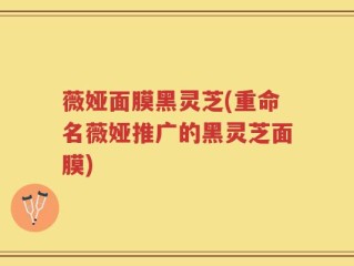薇娅面膜黑灵芝(重命名薇娅推广的黑灵芝面膜)