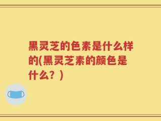 黑灵芝的色素是什么样的(黑灵芝素的颜色是什么？)