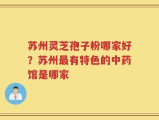 苏州灵芝孢子粉哪家好？苏州最有特色的中药馆是哪家