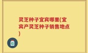 灵芝种子宜宾哪里(宜宾产灵芝种子销售地点)