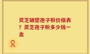 灵芝破壁孢子粉价格表？灵芝孢子粉多少钱一盒