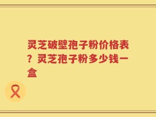 灵芝破壁孢子粉价格表？灵芝孢子粉多少钱一盒