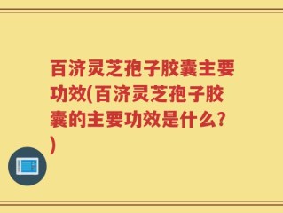 百济灵芝孢子胶囊主要功效(百济灵芝孢子胶囊的主要功效是什么？)