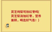 灵芝炖梨可放红枣吗(灵芝梨汤加红枣，营养兼顾，喝出好气色！)