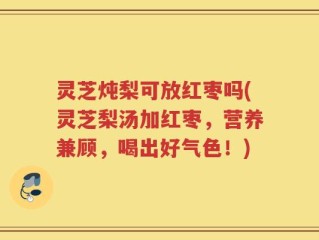 灵芝炖梨可放红枣吗(灵芝梨汤加红枣，营养兼顾，喝出好气色！)