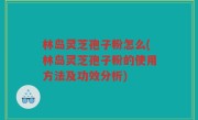 林岛灵芝孢子粉怎么(林岛灵芝孢子粉的使用方法及功效分析)