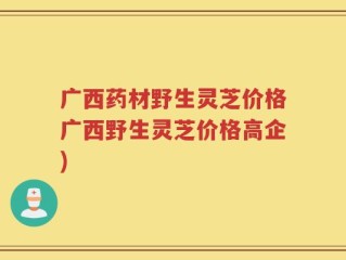 广西药材野生灵芝价格广西野生灵芝价格高企)
