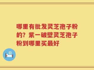 哪里有批发灵芝孢子粉的？紫一破壁灵芝孢子粉到哪里买最好