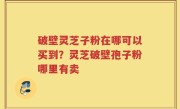 破壁灵芝子粉在哪可以买到？灵芝破壁孢子粉哪里有卖