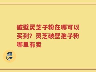 破壁灵芝子粉在哪可以买到？灵芝破壁孢子粉哪里有卖