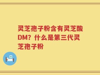 灵芝孢子粉含有灵芝酸DM？什么是第三代灵芝孢子粉