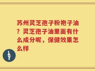 苏州灵芝孢子粉袍子油？灵芝孢子油里面有什么成分呢，保健效果怎么样