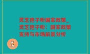 灵芝孢子粉国家政策_灵芝孢子粉：国家政策支持与市场前景分析