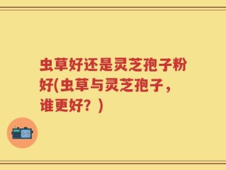 虫草好还是灵芝孢子粉好(虫草与灵芝孢子，谁更好？)