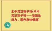 禾中灵芝孢子粉(禾中灵芝孢子粉——增强免疫力，提升身体健康)