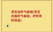 灵芝治肝气郁结(灵芝改善肝气郁结，护肝养肝佳品)