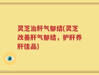 灵芝治肝气郁结(灵芝改善肝气郁结，护肝养肝佳品)