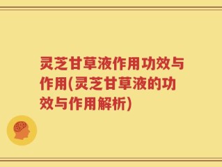灵芝甘草液作用功效与作用(灵芝甘草液的功效与作用解析)