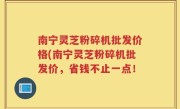 南宁灵芝粉碎机批发价格(南宁灵芝粉碎机批发价，省钱不止一点！