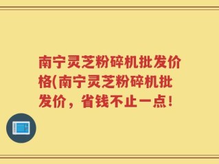南宁灵芝粉碎机批发价格(南宁灵芝粉碎机批发价，省钱不止一点！