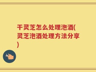 干灵芝怎么处理泡酒(灵芝泡酒处理方法分享)