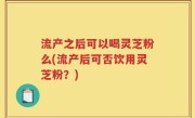 流产之后可以喝灵芝粉么(流产后可否饮用灵芝粉？)
