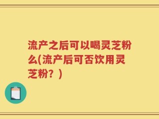 流产之后可以喝灵芝粉么(流产后可否饮用灵芝粉？)