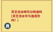 灵芝泡水喝可以喝酒吗(灵芝泡水可与酒混饮吗？)