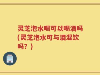灵芝泡水喝可以喝酒吗(灵芝泡水可与酒混饮吗？)