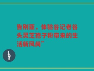 告别亚，体验谷记老谷头灵芝孢子粉带来的生活新风尚”