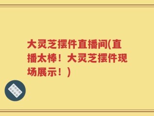 大灵芝摆件直播间(直播太棒！大灵芝摆件现场展示！)