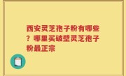 西安灵芝孢子粉有哪些？哪里买破壁灵芝孢子粉最正宗