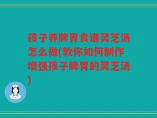 孩子养脾胃食谱灵芝汤怎么做(教你如何制作增强孩子脾胃的灵芝汤)