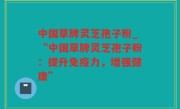 中国草牌灵芝孢子粉_“中国草牌灵芝孢子粉：提升免疫力，增强健康”