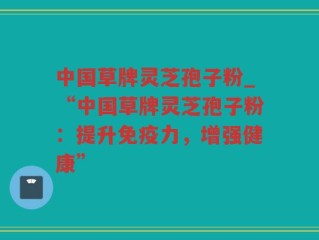 中国草牌灵芝孢子粉_“中国草牌灵芝孢子粉：提升免疫力，增强健康”