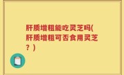 肝质增粗能吃灵芝吗(肝质增粗可否食用灵芝？)