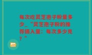 每次吃灵芝孢子粉量多少_“灵芝孢子粉的推荐摄入量：每次多少克？”