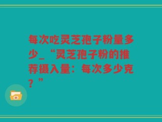 每次吃灵芝孢子粉量多少_“灵芝孢子粉的推荐摄入量：每次多少克？”
