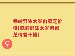 铁岭野生太岁肉灵芝价格(铁岭野生太岁肉灵芝价差十倍)